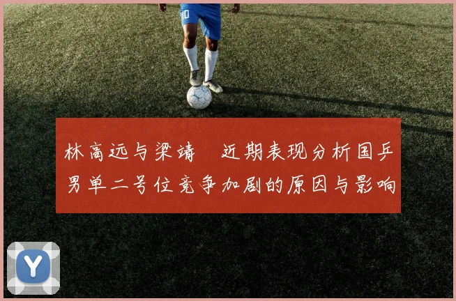 林高远与梁靖崑近期表现分析国乒男单二号位竞争加剧的原因与影响