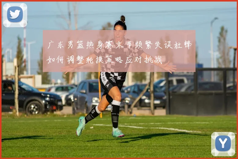 广东男篮热身赛末节频繁失误杜锋如何调整轮换策略应对挑战
