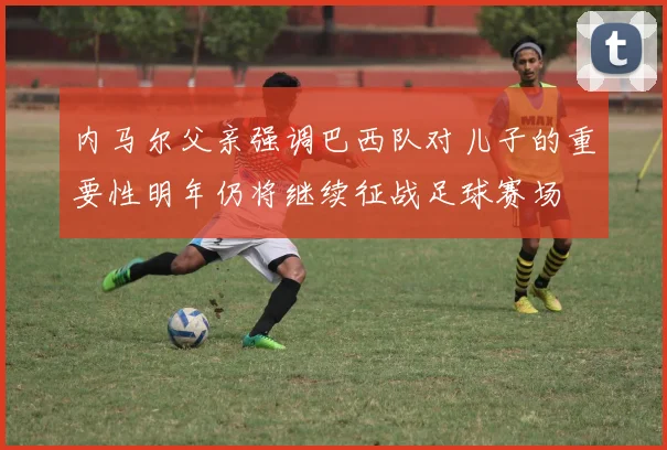 内马尔父亲强调巴西队对儿子的重要性明年仍将继续征战足球赛场