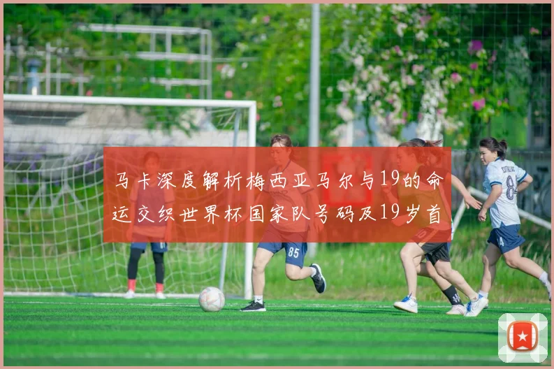 马卡深度解析梅西亚马尔与19的命运交织世界杯国家队号码及19岁首秀回顾
