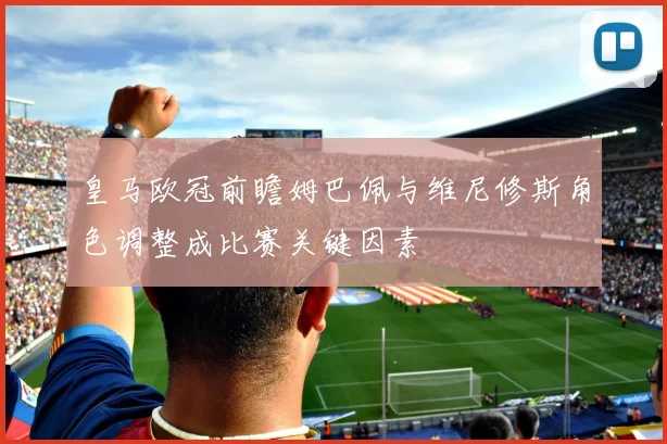 皇马欧冠前瞻姆巴佩与维尼修斯角色调整成比赛关键因素