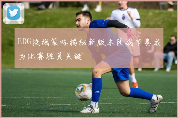 EDG换线策略揭秘新版本团战节奏成为比赛胜负关键
