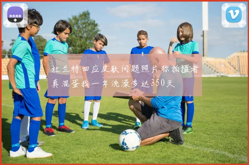 杜兰特回应皮肤问题照片称拍摄者真混蛋我一年洗澡多达350天