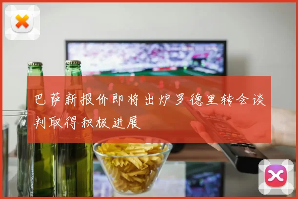 巴萨新报价即将出炉罗德里转会谈判取得积极进展