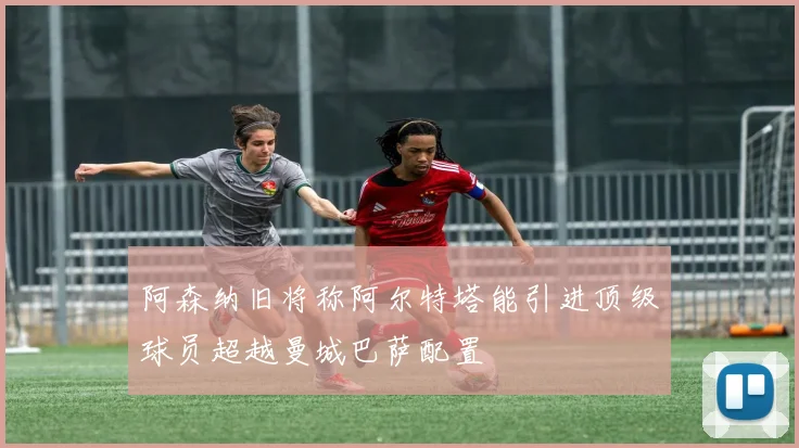阿森纳旧将称阿尔特塔能引进顶级球员超越曼城巴萨配置