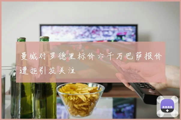 曼城对罗德里标价六千万巴萨报价遭拒引发关注
