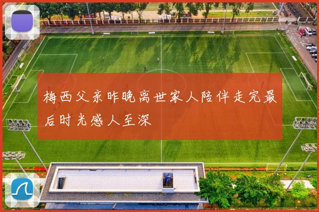 梅西父亲昨晚离世家人陪伴走完最后时光感人至深