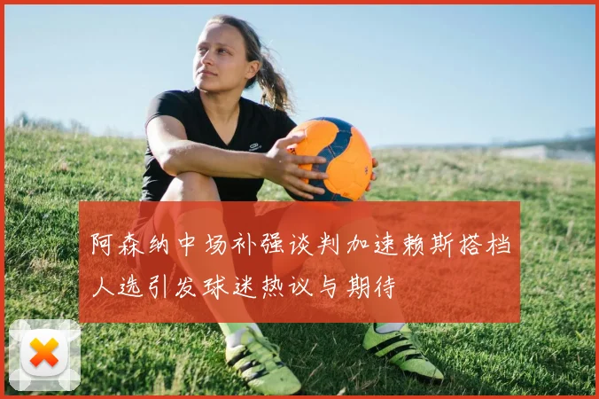 阿森纳中场补强谈判加速赖斯搭档人选引发球迷热议与期待